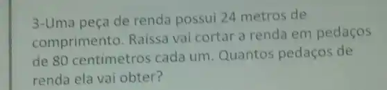 3-Uma peça de renda possui 24 metros de
comprimento Raissa vai cortar a renda em pedaços
de 80 centimetros cada um. Quantos pedaços de
renda ela vai obter?