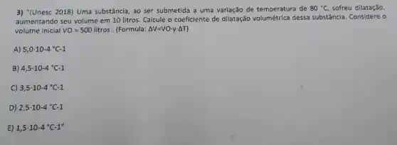 3)"(Unesc 2018)Uma substância ,ao ser submetida a uma variação de temperatura de 80^circ C , sofreu dilatação,
aumentando seu volume em 10 litros Calcule o coeficiente de dilatação volumétrica dessa substância . Considere o
volume inicial VO=500litros (Formula: Delta V=VOcdot vcdot Delta T
A) 5,0cdot 10-4^circ C-1
B) 4,5cdot 10-4^circ C-1
C) 3,5cdot 10-4^circ C-1
D) 2,5cdot 10-4^circ C-1
E) 1,5cdot 10-4^circ C-1''