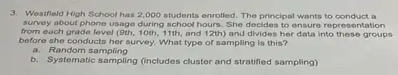 3.Westfield High School has 2,000 students enrolled . The principal wants to conduct a
survey about phone usage during school hours. She decides to ensure representation
from each grade level (9th, 10th, 11th, and 12th) and divides her data into these groups
before she conducts her survey. What type of sampling is this?
a. Random sampling
b.Systematic sampling (includes cluster and stratified sampling)