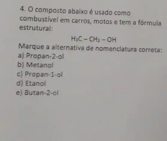 4. 0 composto abaixo é usado como
combustivel em carros, motos e tem a fórmula
estrutural:
H_(3)C-CH_(2)-OH
Marque a alternativa de nomenclatura correta:
a) Propan-2-ol
b) Metanol
c) Propan-1-ol
d) Etanol
e) Butan-2-ol