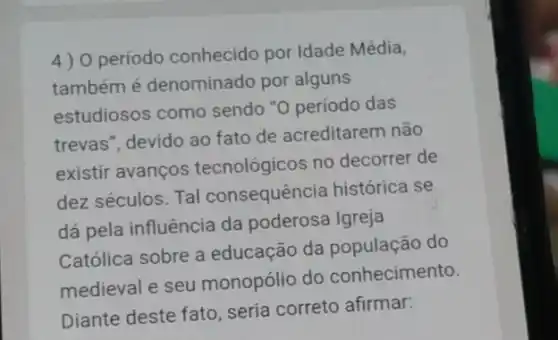 4) 0 periodo conhecido por Idade Média,
também é denominado por alguns
estudiosos como sendo "0 período das
trevas", devido ao fato de acreditarem não
existir avanços tecnológicos no decorrer de
dez séculos. Tal consequência histórica se
dá pela influência da poderosa Igreja
Católica sobre a educação da do
medieval e seu monopólio do conhecimento.
Diante deste fato seria correto afirmar: