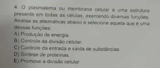 4. 0 plasmalema ou membrana celular é uma estrutura
presente em todas as células , exercendo diversas funções.
Analise as alternativas abaixo e selecione aquela que é uma
dessas funções:
A) Produção de energia.
B) Controle da divisão celular.
C) Controle da entrada e saída de substâncias
D) Sintese de proteínas.
E) Promove a divisão celular