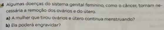 4 Algumas doenças do sistema genital feminino como o câncer, tornam ne-
cessária a remoção dos ovários e do útero.
a) A mulher que tirou ovários e útero continua menstruando?
b) Ela poderá engravidar?