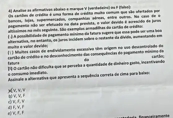 4) Analise as afirmativas abaixo e marque V (verdadeiro) ou F (falso):
Os cartōes de crédito é uma forma de crédito muito comum que são ofertados por
bancos, lojas , supermercados , companhias aéreas entre outros. No caso de o
pagamento não ser efetuado na data prevista, o valor devido é acrescido de juros
altíssimos no mês seguinte. São exemplos armadilhas do cartão de crédito:
NA possibilidade de pagamento mínimo da fatura sugere que essa pode ser uma boa
alternativa, no entanto, os juros incidem sobre o restante da dívida , aumentando em
muito o valor devido;
(V) Muitos casos de endividament o excessivo têm origem no uso descontrolado do
cartão de crédito e no desconhecimentc das consequências do pagamento mínimo da
cartão;
do
fatura
[] O cartão não dificulta que se perceba a quantidade de dinheiro gasto incentivando
consumo imediato.
Assinale a alternativa que apresenta a sequência correta de cima para baixo:
v,v
b) V, V, F
c) V,F,V
d) F, V, F
e)