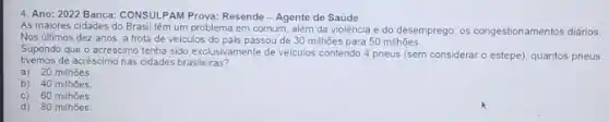 4. Ano: 2022 Banca:CONSULPAM Prova: Resende - Agente de Saúde
As maiores cidades do Brasil têm um problema em comum, além da violência e do desemprego: os congestionamentos diários.
Nos últimos dez anos a frota de veiculos do pais passou de 30 milhōes para 50 milhoes.
Supondo que o acréscimo tenha sido exclusivamente de veiculos contendo 4 pneus (sem considerar o estepe)quantos pneus
tivemos de acréscimo nas cidades brasileiras?
a) 20 milhoes.
b) 40 milhoes.
C) 60 milhoes
d) 80 milhoes.