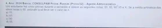 4. Ano: 2024 Banca CONSULPAM Prova: Russas (Prova 02) - Agente Administrativo
Um estudante fez cinco provas durante o semestre e obteve as seguintes notas. 80,85,90,95ex. Se a média antmética das
cinco notas é 88 assinale qual deve ser o valor de X.
a) 75
b) 85
c) 90
d) 95