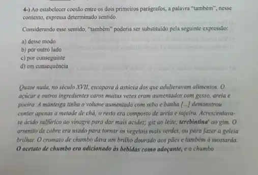 4-) Ao estabelecer coesão entre os dois primeiros parágrafos, a palavra "também"nesse
contexto, expressa determinado sentido.
Considerando esse sentido, "também'poderia ser substituido pela seguinte expressão:
a) desse modo
b) por outro lado
c) por conseguinte
d) em consequência
Quase nada, no século XVII, escapava à asticia dos que adulteravam alimentos . o
aciicar e outros ingredientes caros muitas vezes eram aumentados com gesso, areia e
poeira. A manteiga tinha o volume aumentado com sebo e banha () demonstrou
conter apenas a metade de chá; o resto era composto de areia e sujeira. Acrescentava-
se ácido sulfurico ao vinagre para dar mais acidez; giz ao leite,terebintina' ao gim. O
arsenito de cobre era usado para tornar os vegetais mais verdes, ou para fazer a geleia
brilhar. O cromato de chumbo dava um brillho dourado aos pães e também à mostarda.
acetato de chumbo era adicionado às bebidas como adocante, eo chumbo