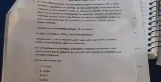 4. Apluralidade humana condição básica da ação e do discurso, tem o duplo
aspecto da igualdade o da diferença. Se nào fossem iquais, os homens seriam
incapazes de compreender-se entre si e aos seus ancestrais, ou de fazer planos
para o futuro e prever as necessidades das geraçbes vindouras. Se nào fossem
differentes, se gada humano não diferisse de todos os que existram, existem ou
virâo a existir, os homens nào precisariam do discurso ou da aplio para se
fazerem entender.
Hannah Arendt A condição humana. Rio de Janeiro
Forense Universitaria, 2003, p 188 (com adaptapoes)
Considerando o que diz Hannah Arendt nesse texto assim como a flosofia
politica contemportinea, julgue o proximo item.
Em uma perspectiva ideológica o liberalismo entende a democracia como
regime politico que se utiliza da loi e da ordem para garantir os interesses e as
liberdades individuais.
Marcar apenas uma oval
C) Correto
E) Errado
Opcilo 3
Opcilo 4