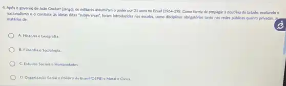 4. Após o governo de JoSo Goulart (Uango).os militares assumiram o poder por 21 anos no Brasil
(1964-198. Como forma de propagar a doutrina do Estado,exaltando o
nacionalismo e o combate as idelas ditas "subpersivas?foram introducidas nas escolas como disciplinas obrigatorias tanto has redes públicas quanto privadas, as
matérias de:
A. História e Geografia.
B. Filosofia e Sociologia.
C. Estudos Sociais e Humanidades.
D. Organização Social e Politica do Brasil (OSPB)e Moral e Civica.