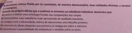 4) Aristóteles criticou Platão por ter postulado, de maneira desnecessária, duas realidades distintas: a sensivel
ea inteligivel.
Quando ele próprio afirma que a essência se encontra na substância individual, demonstra que:
A) passou a adotar uma ontologia focada nas composições dos corpos.
B) desenvolveu uma metafisica mais aproximada da realidade imanente.
C) compeu com a necessidade teórica de desenvolver uma filosofia primeira.
D) retornou as ideias daqueles que primeiro se indagaram sobre a natureza.
E) abandonou a possibilidade de estabelecer a verdade sobre os seres.
Forma.