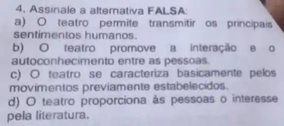 4. Assinale a alternativa FALSA:
a) teatro permite transmitir os principais
sentimentos humanos.
b) teatro promove a interação
autoconhecimento entre as pessoas.
c) teatro se caracteriza basicamente pelos
movimentos previamente estabelec idos.
d) 0 teatro proporci ona as pessoas o interesse
pela literatura.