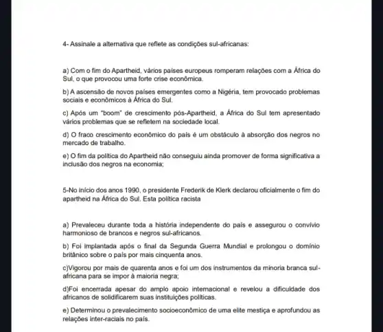 4- Assinale a alternativa que reflete as condições sul-africanas:
a) Com o fim do Apartheid, vários paises europeus romperam relações com a África do
Sul, o que provocou uma forte crise econômica.
b) A ascensão de novos palses emergentes como a Nigéria, tem provocado problemas
sociais e econômicos à Africa do Sul.
c) Após um "boom'de crescimento pós-Apartheid , a África do Sul tem apresentado
vários problemas que se refletem na sociedade local.
d) O fraco crescimento econômico do país é um obstáculo à absorção dos negros no
mercado de trabalho.
e) O fim da politica do Apartheid não conseguiu ainda promover de forma significativa a
inclusão dos negros na economia;
5-No inicio dos anos 1990, o presidente Frederik de Klerk declarou oficialmente o fim do
apartheid na Africa do Sul. Esta politica racista
a) Prevaleceu durante toda a história independente do pais e assegurou o convivio
harmonioso de brancos e negros sul-africanos.
b) Foi implantada após o final da Segunda Guerra Mundial e prolongou o domínio
britânico sobre o pais por mais cinquenta anos.
c)Vigorou por mais de quarenta anos e foi um dos instrumentos da minoria branca sul-
africana para se impor à maioria negra;
d)Foi encerrada apesar do amplo apoio internacional e revelou a dificuldade dos
africanos de solidificarem suas instituições politicas.
e) Determinou o prevalecimento socioeconômico de uma elite mestiça e aprofundou as
relações inter-raciais no pais.