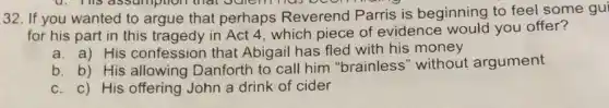 4. This assumption that Julemmas
32. If you wanted to argue that perhaps Reverend Parris is beginning to feel some gui
for his part in this tragedy in Act 4 , which piece of evidence would you offer?
a. a) His confession that Abigail has fled with his money
b. b) His allowing Danforth to call him "brainless" without argument
c. c) His offering John a drink of cider