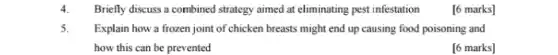 4. Briefly discuss a combined strategy aimed at eliminating pest infestation
[6 marks]
5. Explain how a frozen joint of chicken breasts might end up causing food poisoning and
how this can be prevented
[6 marks]