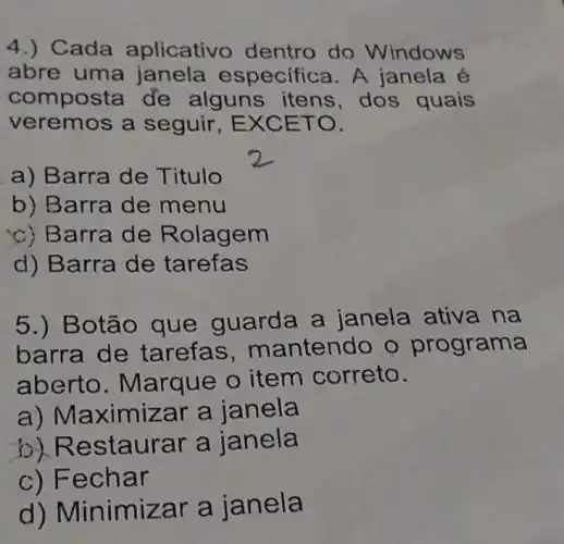 4.) Cada aplicativ dentro do Windows
abre uma janela especifica. A janela é
composta de alguns itens dos quais
veremos a seguir, EXC ETO.
a) Barra de Titulo
b) Barra de menu
c) Barra de R olagem
d) Barra de tarefas
5.) Botão que gua rda a janela ativa na
barra de tarefas, m antendo o programa
abert o. Marqu e o item correto.
a) Maximizar a janela
o) Re staurar a janela
c) Fec har
d) Minimiza r a janela