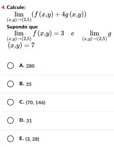 4. Calcule:
lim _((x,y)arrow (2,5))(f(x,y)+4g(x,y))
Supondo que
lim _((x,y)arrow (2,5))f(x,y)=3 f(x,y) = 3 e lim _((x,y)arrow (2,5))g
(x,y)=7
A. 280
B. 35
C. (70,146)
D. 31
E. (3,28)