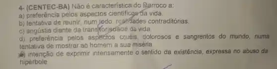 4- (CENTEC-BA) Não é característica do Barroco a:
a) preferência pelos aspectos cientificos da vida.
b) tentativa de reunir, num todo , restidades contraditórias.
c) angústia diante da trans foriedáde da vida.
d) preferência pelos aspectos cruéis, dolorosos e sangrentos do mundo,numa
tentativa de mostrar ao homem a sua miséria.
(a) intenção de exprimir intensamente o sentido da existência , expressa no abuso da
hipérbole