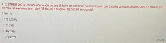 4. (CETRDE 2021) Um funcionário aplicou seu dinheiro em um fundo de investimento que trabalha com juro simples. Qual é a taxa de juro,
ao mês, se ele investiu em abril R 500,00 e resgatou R 550,00 em agosto?
OA) 1% 
B) 0,025% 
OC) 25% 
D) 2,5% 
E) 0,25%