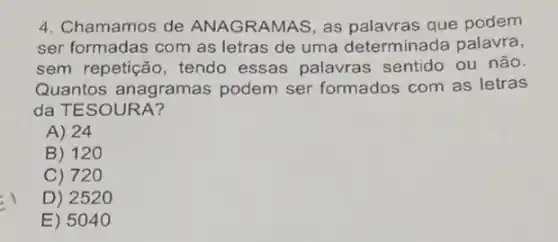 4. Chamamos de ANAGRAMAS, as palavras que podem
ser formadas com as letras de uma determinada palavra,
sem repetição, tendo essas palavras sentido ou não.
Quantos anagramas podem ser formados com as letras
da TESOURA?
A) 24
B) 120
C) 72 o
D) 2520
E) 5040