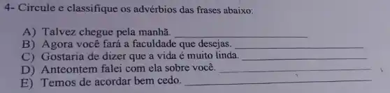 4- Circule e classifique os advérbios das frases abaixo:
A) Talvez chegue pela manhã. __
B) Agora você fará a faculdade que desejas. __
C) Gostaria de dizer que a vida é muito linda. __
D) Anteontem falei com ela sobre você. __
E) Temos de acordar bem cedo. __