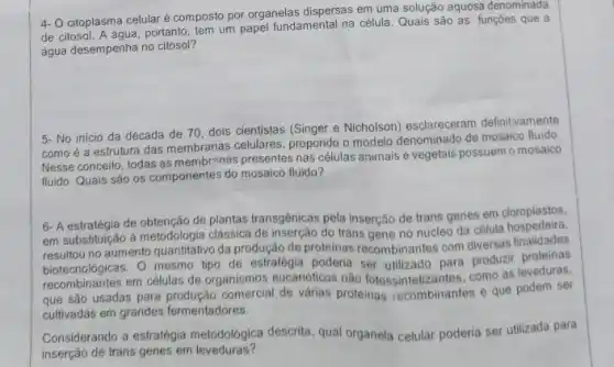 4. citoplasma celularé composto por organelas dispersas em uma solução aquosa denominada
de citosol. A agua, portanto, tem um papel fundamental na célula Quais são as funções que a
água desempenha no citosol?
de 70, dois cientistas (Singer e Nicholson) esclareceram definitivamente
como é a estrutura das membranas celulares, propondo o modelo denominado de mosaico fluido
Nesse conceito, todas as membrangs presentes nas células animais e vegetais possuem o mosaico
fluido. Quais são os componentes do mosaico fluido?
6- A estratégia de obtenção de plantas transgênicas pela inserção de trans genes em cloroplastos,
em substituição à metodologia clássica de inserção do trans gene no nucleo da célula
no aumento quantitativo da produção de proteinas recombinantes com diversas finalidades
biotecnologicas. O mesmo tipo de estrategia poderia ser utilizado para produzir proteinas
em células de organismos eucarióticos nào fotossintetizantes como as leveduras,
que são usadas para de várias proteinas recombinantes e que podem ser
cultivadas em grandes fermentadores.
Considerando a estratégia metodológica descrita, qual organela celular poderia ser utilizada para
inserção de trans genes em leveduras?