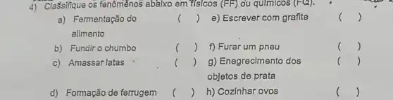 4) Classifique os fenôménos abalxo em "f(s/cos (FF) ou qulmicos (FQ).
a) Fermentação do
alimento
()
e) Escrever com grafite
()
b) Fundir o chumbo
()
f) Furar um pneu
()
c) Amassar latas
()
g) Enegreciment dos
objetos de prata
c ()
d) Formação de ferrugem
()
h) Cozinhar ovos
()