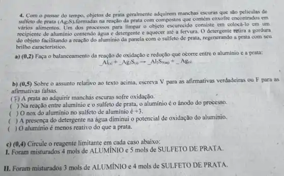 4. Com o passar do tempo, objetos de prata geralmente adquirem manchas escuras que são peliculas de
sulfeto de prata (Ag_(2)S)
na reação da prata com compostos que contém enxofre encontrados em
vários alimentos. Um dos processos para limpar o objeto escurecido consiste em colocá-lo em um
recipiente de aluminio contendo água e detergente e aquecer até a fervura. O detergente retira a gordura
do objeto facilitando a reação do alumínio da panela com o sulfeto de prata, regenerando a prata com seu
brilho caracteristico.
a) (0,2) Faça o balanceamento da reação de oxidação e redução que ocorre entre o alumínio e a prata:
Al_((s))+Ag_(2)S_((s))arrow -Al_(2)S_((s))+Ag_((s)))
b) (0,5) Sobre o assunto relativo ao texto acima, escreva V para as afirmativas verdadeiras ou F para as
afirmativas falsas.
(F) A prata ao adquirir manchas escuras sofre oxidação.
( ) Na reação entre aluminio e'o sulfeto de prata, o aluminio é o ânodo do processo.
( ) O nox do aluminio no sulfeto de aluminio dot (e)+3
() A presença do detergente na água diminui o potencial de oxidação do aluminio.
() 0 aluminio é menos reativo do que a prata.
c) (0,4) Circule o reagente limitante em cada caso abaixo:
I. Foram misturados 4 mols de ALUMÍNIO e 5 mols de SULFETO DE PRATA.
II. Foram misturados 3 mols de ALUMÍNIO e 4 mols de SULFETO DE PRATA.