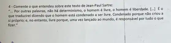 4- Comente o que entendeu sobre este texto de Jean-Paul Sartre:
__ Por outras palavras, não há determinismo, o homem é livre, o homem é liberdade. [ldots ] Éo
que traduzirei dizendo que o homem está condenado a ser livre. Condenado porque não criou a
si próprio; e, no entanto, livre porque, uma vez lançado ao mundo é responsável por tudo o que
fizer."