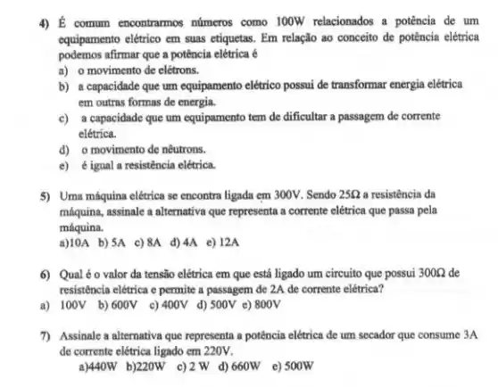 4) É commum encontramos números como 100W relacionados a potência de um
equipamento elétrico em suas etiquetas. Em relação ao conceito de potência elétrica
podemos afirmar que a potência elétrica é
a) o movimento de elétrons.
b) a capacidade que um equipamento elétrico possui de transformar energia elétrica
em outras formas de energia.
c) a capacidade que um equipamento tem de dificultar a passagem de corrente
elétrica.
d) o movimento de nêutrons.
e) é igual a resistência elétrica.
5) Uma máquina elétrica se encontra ligada em 300V . Sendo 25Omega  a resistência da
máquina, assinale a alternativa que representa a corrente elétrica que passa pela
máquina.
a)10A b) SA c)8A d) 4A e)12A
6) Qualéo valor da tensão elétrica em que está ligado um circuito que possui 300Omega  de
resistência elétrica e permite a passagem de 2A de corrente elétrica?
a) 100V b)600V c) 400V d) 500V e) 800V
7) Assinale a alternativa que representa a potência elétrica de um secador que consume 3A
de corrente elétrica ligado em 220V.
a)440W b)220W c)2 W d) 660W e) 500W