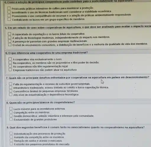 4. Como a adoção de principios cooperativos pode contribuir para a suste ntabilidade na aquicultura?
square  Priorizando práticas intensivas de cultivo para maximizar a produção.
square  Incentivando o uso de técnicas tradicionais sem considerar a viabilidade econômica
square  Promovendo o uso compartilhado de recursos e a adoção de práticas ambientalmente responsáveis.
square  Centralizando os lucros em um grupo especifico de membros.
5. Em um estudo de caso sobre cooperativas de aquicultura, o que deve ser analisado para avaliar o impacto socia
A capacidade de exportação e os lucros totais da cooperativa.
square  A adoção de tecnologias modemas, independ entemente do impacto nos membros.
square  A presença de parcerias com grandes empresas multinacionais
nivel de envolvimento comunitário, a distribuição de beneficios e a melhoria da qualidade de vida dos membros.
6. O que diferencia uma cooperativa de uma empresa tradicional?
square  Na cooperativa, os membros são os proprietários e têm poder de decisão
square  As cooperativas não têm regulamentação legal.
square  Empresas tradicionais não podem atuar na aquicultura
7. Quais são os principais desafios enfrentados por cooperativas na aquicultura em paises em desenvolvimento?
D Falta de regulamentação e excesso de subsidios governamentais
Infraestrutura inadequada , acesso limitado ao crédito e baixa capacitação técnica.
Concorrência desleal de pequenas empresas familiares
Alto nivel de industrialização e dependência tecnológica.
8. Quais são os princípios básicos do cooperativismo?
D Lucro máximo para os investidores externos.
D Competição entre os membros.
square  Gestão democrática adesão voluntária e interesse pela comunidade.
Exclusividade de grandes produtores
9. Qual dos seguintes beneficios é comum tanto no associativismo quanto no cooperativismo na aquicultura?
D Individualização dos processos de produção
square  Aumento da competiçã entre os membros
square  Redução de custos e acesso a mercados
square 
Exclusão dos pequenos produtores do mercado