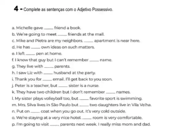 4 - Complete as sentenças com o Adjetivo Possessivo.
a. Michelle gave __ friend a book.
b. We're going to meet __ friends at the mall.
c. Mike and Pietra are my neighbors. __ apartment is near here.
d. He has __ own ideas on such matters.
e. I left __ pen at home.
f. I know that guy but I can't remember __ name.
g. They live with __ parents.
h. I saw Liz with __ husband at the party.
i. Thank you for __ email. I'll get back to you soon.
j. Peter is a teacher, but __ sister is a nurse.
k. They have two children but I don't remember __ , names.
I. My sister plays volleyball too, but __ favorite sport is swimming.
m. Mrs. Silva lives in São Paulo but __ two daughters live in Vila Velha.
n. Put on __ coat when you go out. It's very cold outside.
o. We're staying at a very nice hotel. __ room is very comfortable.
p. I'm going to visit __ parents next week. I really miss mom and dad