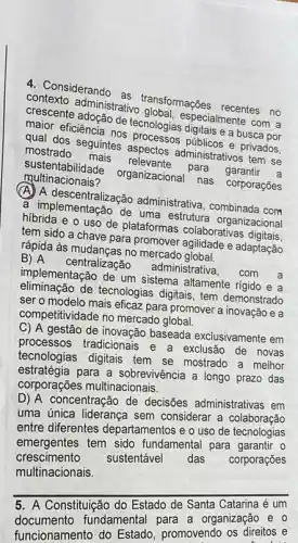 4. Considerando as transformações recentes no
contexto administrativo especialmente com a
crescente adoção de tecnologias digitais e a busca por
maior eficiência nos processos públicos e privados.
qual dos seguintes aspectos administrativos tem se
mostrado mais relevante para garantir a
sustentabili dade organizacional nas corporações
multinacionais?
(A) A administrativa, combinada com
a implementação de uma estrutura organizacional
hibrida e o uso de plataformas colaborativas digitais
tem sido a chave para promover agilidade e adaptação
rápida às mudanças no mercado global.
B) A centralização administrativa, com a
implementação de um sistema altamente rigido e a
eliminação de tecnologias digitais, tem demonstrado
ser o modelo mais eficaz para promover a inovação e a
competitividade no mercado global.
C) A gestão de inovação baseada exclusivamente em
processos tradicionais e a exclusão de novas
tecnologias digitais tem se mostrado a melhor
estratégia para a sobrevivência a longo prazo das
corporações multinacionais.
D) A concentração de decisões administrativas em
uma única liderança sem considerar a colaboração
entre diferentes departamentos e o uso de tecnologias
emergentes tem sido fundamental para garantir O
crescimento
sustentável das corporações
multinacionais.
__
A Constituição
5. A Constitu fundamental para a organização e
funcionamento do promovendo os direitos e