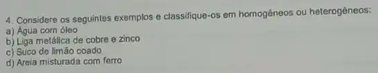 4. Considere os seguintes exemplos e classifique-os em homogêneos ou heterogêneos:
a) Água com óleo
b) Liga metálica de cobre e zinco
c) Suco de limão coado
d) Areia misturada com ferro