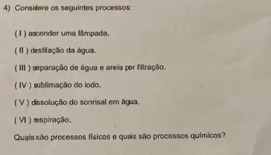 4) Considere os seguintes processos:
(1) ascender uma lâmpada.
(II) destilação da água.
(III) separação de água e areia por filtração.
(IV.) sublimação do iodo.
(V ) dissolução do sonrisal em água.
(VI) respiração.
Quạis são processos fisicos e quais são processos químicos?