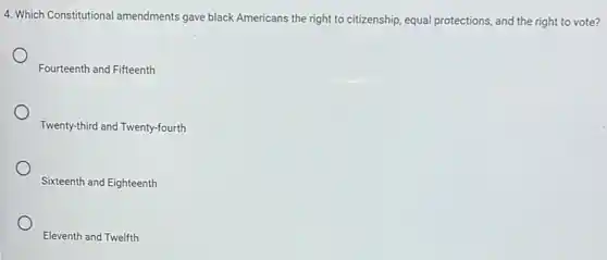 4. Which Constitutional amendments gave black Americans the right to citizenship, equal protections, and the right to vote?
Fourteenth and Fifteenth
Twenty-third and Twenty-fourth
Sixteenth and Eighteenth
Eleventh and Twelfth