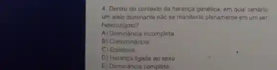 4. Dentro do contexto da herança genética , em qual cenário
um alelo dominante não se manifesta plenamente em um ser
heterozigoto?
A incompleta.
B) Codominância.
C) Epistasia.
D) Herança ligada ao sexo.
E) Dominância completa.