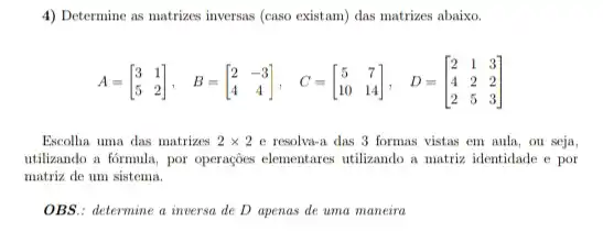 4) Determine as matrizes inversas (caso existam) das matrizes abaixo.
A=[} 3&1 5&2 ]
Escolha uma das matrizes 2times 2 e resolva-a das 3 formas vistas em aula ou seja,
utilizando a formula, por operações elementares utilizando a matriz identidade e por
matriz de um sistema.
OBS.: determine a inversa de D apenas de uma maneira