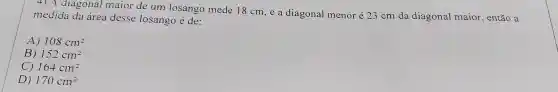 4) A diagonal maior de um losango mede 18 cm,e a diagonal menor é 23cm da diagonal maior , então a
medida da área desse losango é de:
A) 108cm^2
B) 152cm^2
C) 164cm^2
D) 170cm^2