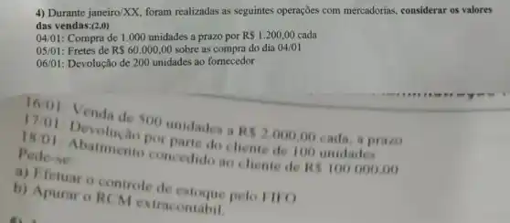 4) Durante janeiro XX, foram realizadas as seguintes operações com mercadorias, considerar os valores
das vendas:(2,0)
de 1.000 unidades a prazo por
R 1.200,00 cada
05/01: Fretes de
R 60.000,00 sobre as
06/01: Devolução de 200 Didades ao fornecedor
16/01: Venda de 500 unidades a RS2000,00 cada, a prazo
17/01 Devolução por parte do cliente de 100 unidades
18 ()1: Abatimento concedido ao cliente de
RS100.000,00
Pede-se
a) Efetuar o controle de estoque pelo 1110
b) Apurar o RCM extracontabil