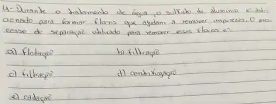 4- Durante o tradamento de água, o sulkato de aluminio é adi. aonado pars formar flocos que ajudam a remover imprezas. O pro cesso de separaça utilizado para remover esses flocos e?
a) flotaça
b) filtraça
c) filtraça
d) centritugacao