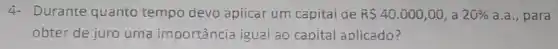4- Durante quanto tempo devo apticar um capitai de R 40.000,00 , a 20%  a.a., para
obter de juro uma importância igual ao capital aplicado?