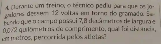 4. Durante um treino, o técnico pediu para que os jo-
gadores dessem 12 voltas em torno do gramado . Sa-
bendo que o campo possui 7 , 8 decâmetr os de largura e
0,072 quilômetros de comprime nto, qual foi distância,
em metros , percorrida pelos atletas?