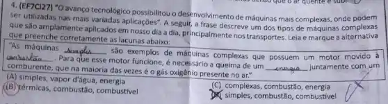 4. (EF7CI27) "O avanço tecnológico possibilitou o desenvolvimento de máquinas mais complexas , onde podem
ser utilizadas nas mais aplicações". A seguir, a frase descreve um dos tipos de máquinas complexas
que são amplamente aplicados em nosso dia a dia, principalmente nos transportes. Leia e marque a alternativa
que preenche corretamente as lacunas abaixo:
"As máquinas __
são exemplos de máquinas complexas que possuem um motor movido à __
Para que esse motor funcione, é necessário a queima de um
__ juntamente com um
comburente, que na maioria das vezes éo gás oxigênio presente no ar."
(A) simples, vapor d'água energia
(B) térmicas, combustão , combustivel
(C) complexas, combustão , energia
I simples, combustão , combustivel