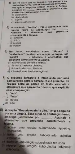 4) Em "6 claro que eu também nào pensava na
malvadeza" (1^circ 5) tem-se um periodo composto,
em que a segunda exerce a
sintática de __
Assinale a alternativa que
preencha corretamente a lacuna.
a) predicativo
b) objeto direto
c)sujeito
d) adjunto adnominal
5) 0 vocábulo "familla" (1^circ g) é acentuado pela
mesma regra de a centuação de __
Assinale a alternativa que
preencha
corretamente a lacuna.
a) também.
b) único
c) própria
d)incrivel
6) No texto, vocabulos como "Manéu" e
"malvadeza" revelam, em relação à lingua, um
registro __ Assinale a alternativa que
preencha corretamente a lacuna.
a) exclusivo do universo infantil.
- b) formal e bastante objetivo.
c) típico do discurso literário.
d) informal, mas também regional
7) 0 segundo parágrafo é introduzido por uma
comparação entre o carroceiro e o jumento . Na
relação entre as partes do texto, assinale a
alternativa que apresenta o termo que explicita
essa comparação.
a) "sem".
b) "Feito".
c) "opção".
,d) "seu".
8) A oração "Quando eu tinha oito,"
(1^circ g) é seguida
por uma virgula. Esse sinal de pontuação tem o
emprego justificado por __ Assinale a
alternativa que preencha corretamente a
lacuna.
a) indicar uma oração subordinada apositiva
intercalada.
b) isolar uma oração subordinada adjetiva
explicativa.
c) destacar uma oração subordinada reduzida.
d) separar uma oração subordinada adverbial
anteposta.