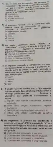 4) Em "é claro que eu também não na
malvadeza" (1^circ g) tem-se um periodo composto,
em que a segunda a
sintática de __
Assinale a alternativa que
preencha corretamente a lacuna.
predicativo.
b)objeto direto.
c) adjunto adnominal
d) sujeito.
5) 0 vocábulo "familia"
(1^circ g)
é acentuado pela
mesma regra
acentuação de __
Assinale a alternativa que
preencha
corretamente a lacuna.
a)também.
b) único.
incrivel
d) própria.
6) No texto vocábulos como
"Manéu" e
"malvadeza" revelam em relação à um
registro __
Assinale a alternativa que
preencha corretamente a lacuna.
informal, mas regional.
b) formal e bastante objetivo.
c) típico do discurso literário.
d) exclusivo do universo infantil.
7) 0 segundo parágrafo é introduzido por uma
comparação entre o carroceiro e o jumento . Na
entre as partes do texto, assinale a
alternativa que apresenta o termo que explicita
essa comparação.
a) "sem".
b) "opção"
c) "Feito".
"}, "seu".
8) A oração "Quando eu tinha oito," (1^circ S) é seguida
por uma virgula. Esse sinal de pontuação tem o
emprego justificado por __ Assinale a
alternativa que preencha corretamente a
lacuna.
a) separar uma oração subordinada adverbial
anteposta.
isolar uma oração subordinada adjetiva
explicativa.
c) destacar uma oração subordinada reduzida.
d) indicar uma oração subordinada apositiva
intercalada.
9) No fragmento "o jumento era condenado a
sustentar um peso" (2^circ S) , a preposição "a" não
recebe o acento grave Assinale a alternativa I em
que a reescritura dessa passagem torna a crase
obrigatória.
x
jumento era condenado a sua sina.
b) jumento era aquela situação.
C) jumento era condenado a crueldades.
d) jumento era a uma violência.