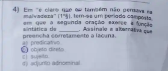 4) Em "é claro que eu também não pensava na
malvadeza" (1^circ g) tem-se um periodo composto.
em que a segunda oração exerce a função
sintática de __ Assinale a alternativa que
preencha corretamente a lacuna.
a) predicativo
(b) objeto direto.
c) sujeito
d) adjunto adnominal.