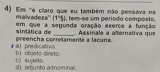 4) Em "é claro que eu também não pensava na
malvadeza" (1^circ S) tem-se um período composto,
em que a segunda oração exerce a função
sintática de __ . Assinale a alternativa que
preencha corretamente a lacuna.
a) predicativo.
b) objeto direto.
C) sujeito.
d) adjunto adnominal.