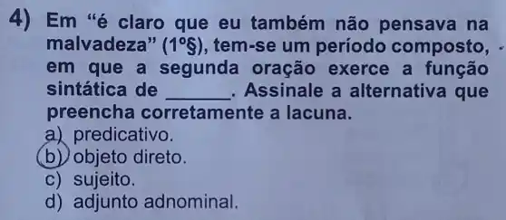 4) Em'é claro que eu também não pensava na
malvadeza" (1^circ S) , tem-se um período composto, -
em que a segunda oração exerce a função
sintática de __ Assinale a alternativ a que
preencha corretamer ite a lacuna.
a) predicativo.
(b) objeto direto.
c) sujeito.
d) adjunto adnominal.