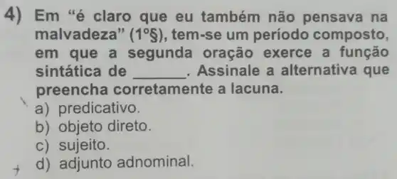 4) Em 'é claro que eu também não pensava na
malvadeza" (1^circ S) , tem-se um período composto,
em que a segunda oração exerce a função
sintática de __ . Assinale a alternativ a que
preencha corretamente a lacuna.
a) pr edicativo.
b) objeto direto.
c) sujeito.
d) adjunto adnominal.