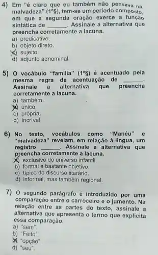 4) Em "é claro que eu também não pensava na
malvadeza" (1^circ S) , tem-se um período composto.
em que a segunda oração exerce a função
sintática de __ Assinale a alternativa que
preencha corretamente a lacuna.
a) predicativo.
b) objeto direto.
(4) sujeito.
d) adjunto adnominal
5) 0 vocábulo "familia" (1^circ S) é acentuado pela
mesma regra de acentuação de __
Assinale alternativa que preencha
corretamente a lacuna.
a) também.
(4) único.
c) própria.
d)incrivel
6) No texto vocábulos como "Manéu'e
"malvadeza "revelam, em relação à língua , um
registro __ Assinale a alternativa que
preencha corretamente a lacuna.
exclusivo do universo infantil.
b) formal e bastante objetivo.
c) típico do discurso literário.
d) informal, mas também regional.
7) 0 segundo parágrafo é introduzido por uma
comparação entre o carroceiro e o jumento. Na
relação entre as partes do texto , assinale a
alternativa que apresenta o termo que explicita
essa comparação.
a) "sem".
b) "Feito".
& "opção".
d) "seu".